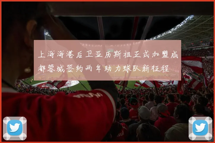 上海海港后卫亚历斯祖正式加盟成都蓉城签约两年助力球队新征程