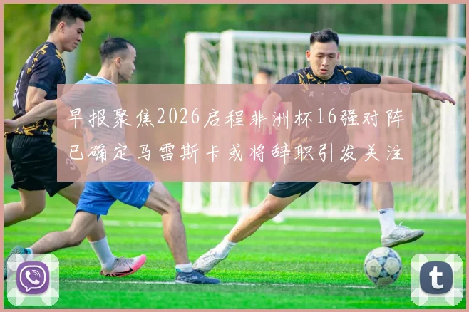 早报聚焦2026启程非洲杯16强对阵已确定马雷斯卡或将辞职引发关注