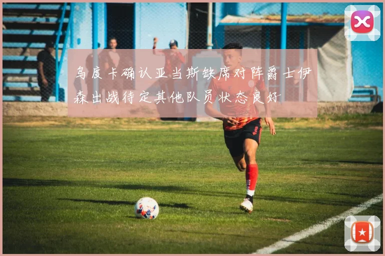 乌度卡确认亚当斯缺席对阵爵士伊森出战待定其他队员状态良好