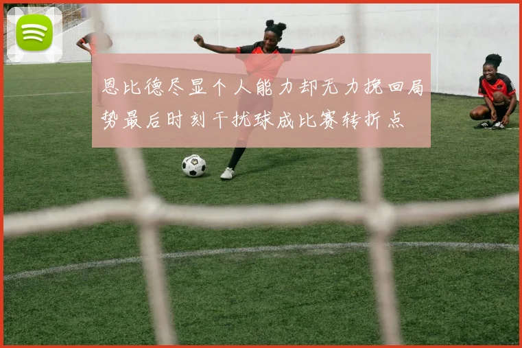 恩比德尽显个人能力却无力挽回局势最后时刻干扰球成比赛转折点