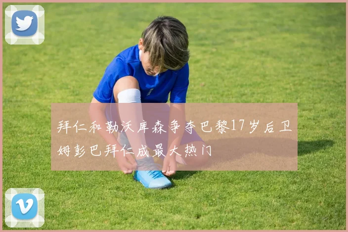 拜仁和勒沃库森争夺巴黎17岁后卫姆彭巴拜仁成最大热门