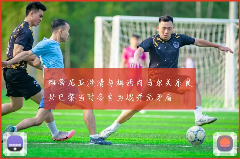 维蒂尼亚澄清与梅西内马尔关系良好巴黎当时各自为战并无矛盾