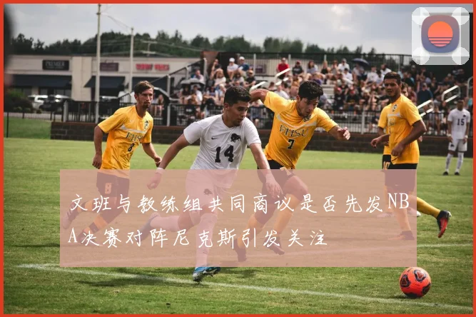 文班与教练组共同商议是否先发NBA决赛对阵尼克斯引发关注
