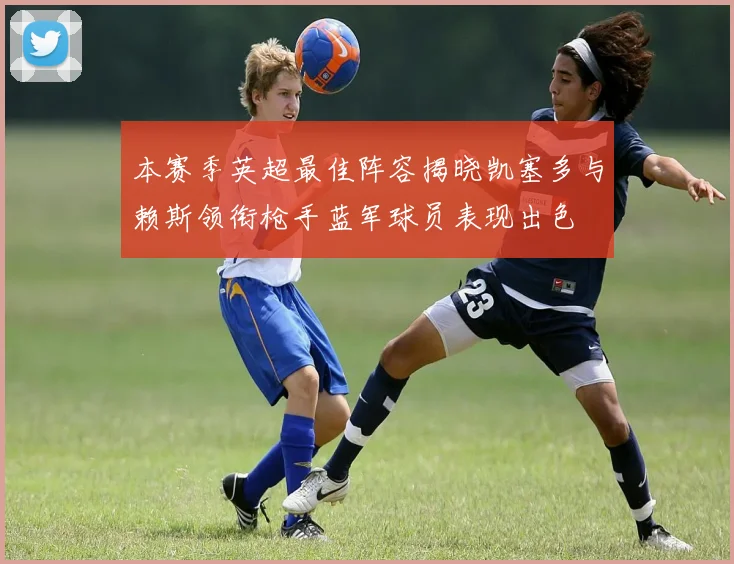 本赛季英超最佳阵容揭晓凯塞多与赖斯领衔枪手蓝军球员表现出色