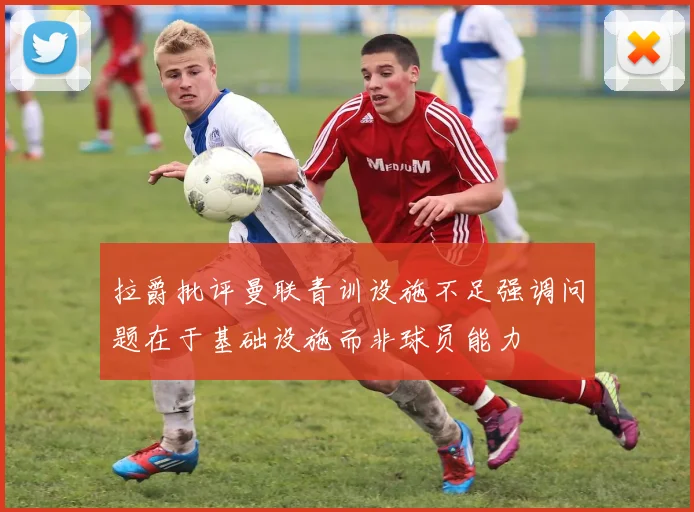 拉爵批评曼联青训设施不足强调问题在于基础设施而非球员能力