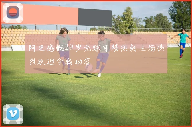 阿里感慨29岁无球可踢热刺主场热烈欢迎令我动容