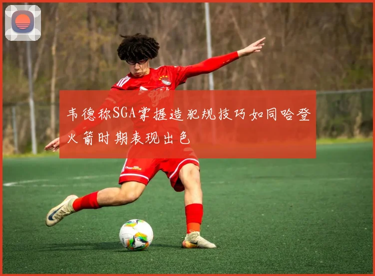 韦德称SGA掌握造犯规技巧如同哈登火箭时期表现出色