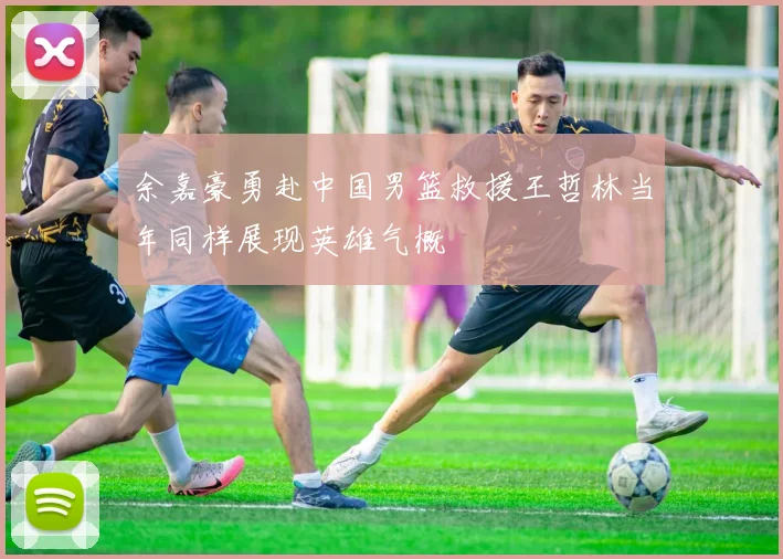 余嘉豪勇赴中国男篮救援王哲林当年同样展现英雄气概