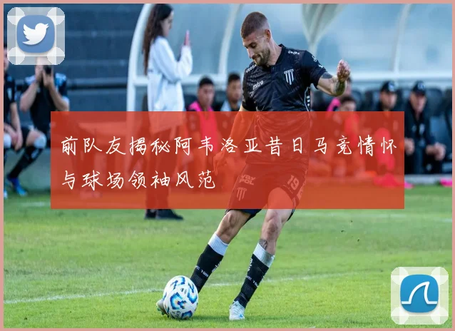 前队友揭秘阿韦洛亚昔日马竞情怀与球场领袖风范
