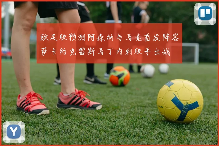 欧足联预测阿森纳与马竞首发阵容萨卡约克雷斯马丁内利联手出战