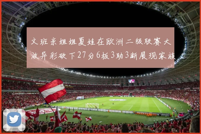 文班亲姐姐夏娃在欧洲二级联赛大放异彩砍下27分6板3助3断展现家族基因实力