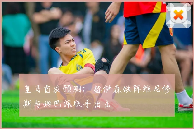 皇马首发预测：赫伊森缺阵维尼修斯与姆巴佩联手出击