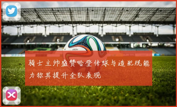 骑士主帅盛赞哈登传球与造犯规能力称其提升全队表现