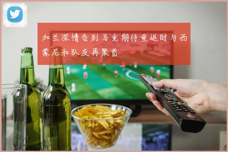 加兰深情告别马竞期待重返时与西蒙尼和队友再聚首