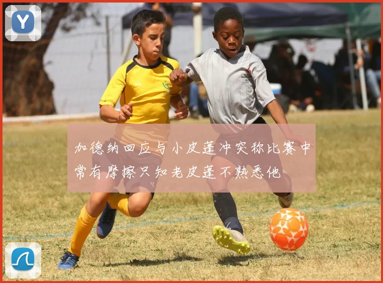 加德纳回应与小皮蓬冲突称比赛中常有摩擦只知老皮蓬不熟悉他