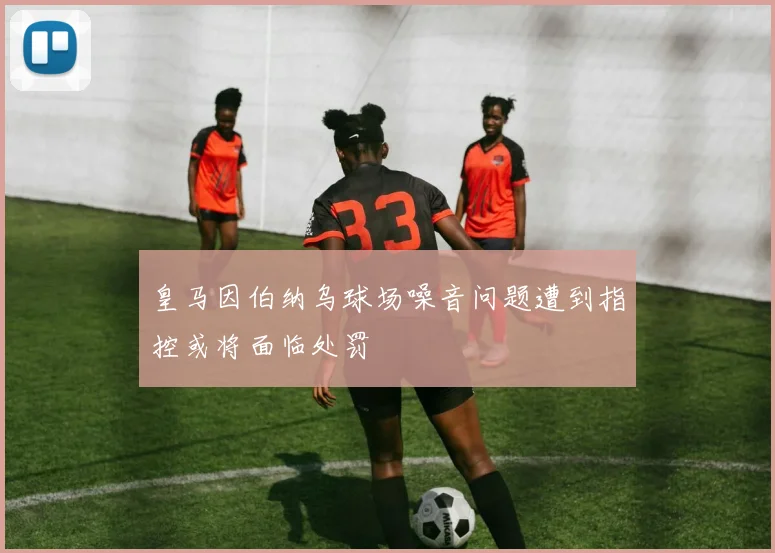 皇马因伯纳乌球场噪音问题遭到指控或将面临处罚