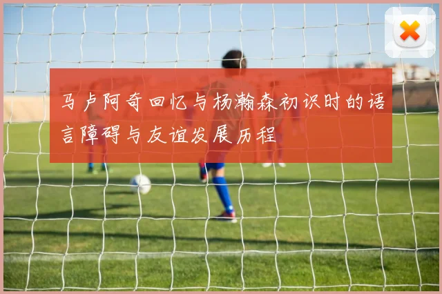 马卢阿奇回忆与杨瀚森初识时的语言障碍与友谊发展历程