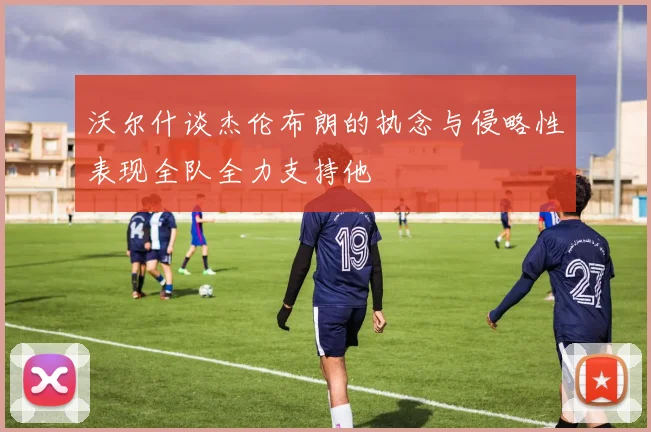 沃尔什谈杰伦布朗的执念与侵略性表现全队全力支持他