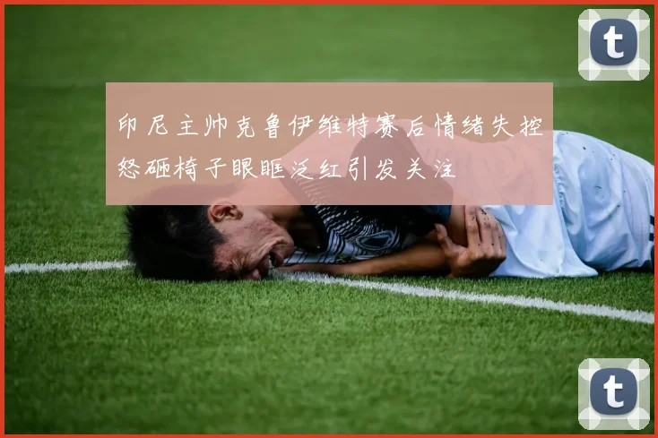印尼主帅克鲁伊维特赛后情绪失控怒砸椅子眼眶泛红引发关注