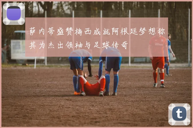 萨内蒂盛赞梅西成就阿根廷梦想称其为杰出领袖与足球传奇