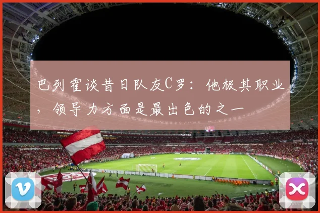 巴列霍谈昔日队友C罗：他极其职业，领导力方面是最出色的之一