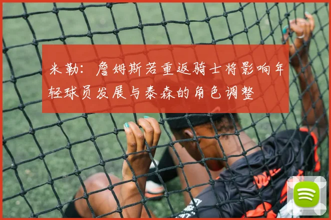 米勒：詹姆斯若重返骑士将影响年轻球员发展与泰森的角色调整