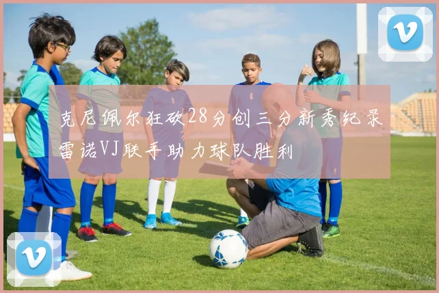 克尼佩尔狂砍28分创三分新秀纪录雷诺VJ联手助力球队胜利