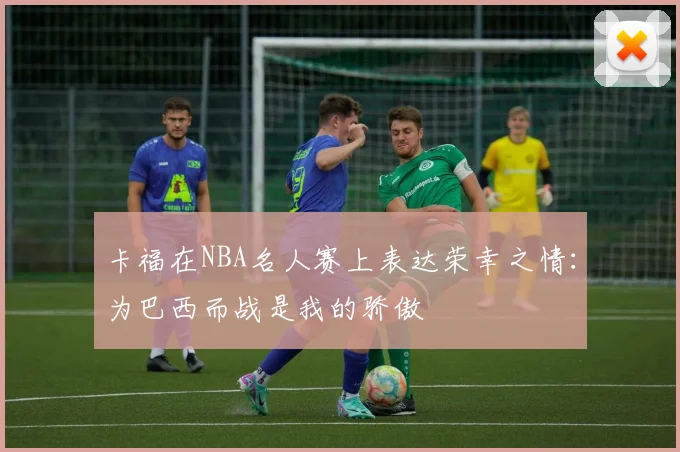 卡福在NBA名人赛上表达荣幸之情：为巴西而战是我的骄傲