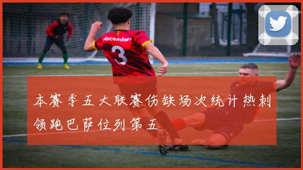 本赛季五大联赛伤缺场次统计热刺领跑巴萨位列第五