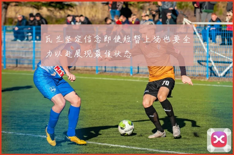瓦兰坚定信念即使短暂上场也要全力以赴展现最佳状态