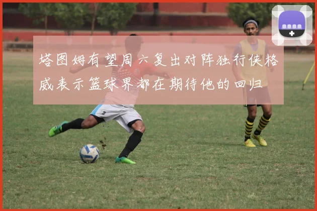 塔图姆有望周六复出对阵独行侠格威表示篮球界都在期待他的回归