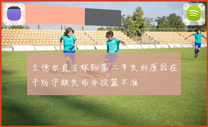 兰德尔直言球队第二节失利原因在于防守缺失而非投篮不准