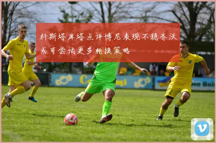 科斯塔库塔点评博尼表现不稳齐沃或可尝试更多轮换策略