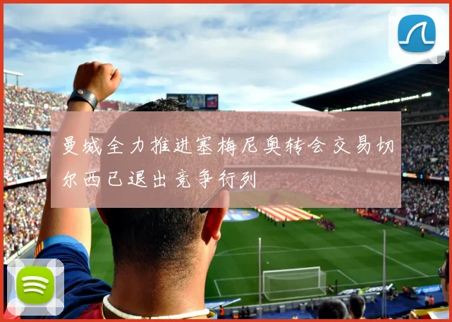 曼城全力推进塞梅尼奥转会交易切尔西已退出竞争行列