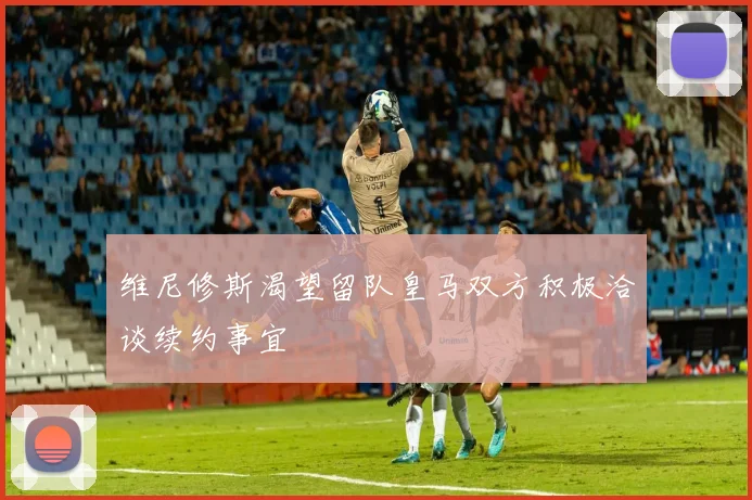 维尼修斯渴望留队皇马双方积极洽谈续约事宜