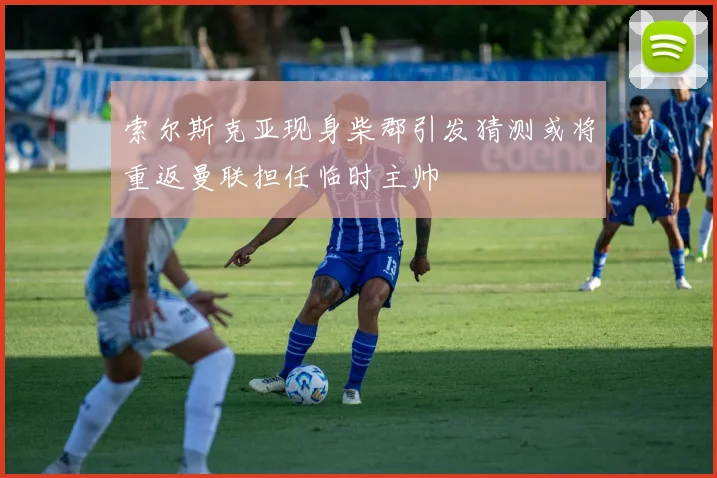 索尔斯克亚现身柴郡引发猜测或将重返曼联担任临时主帅