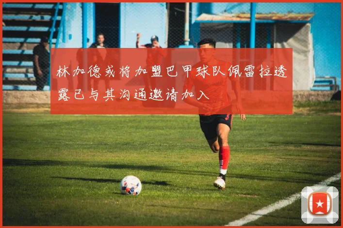 林加德或将加盟巴甲球队佩雷拉透露已与其沟通邀请加入