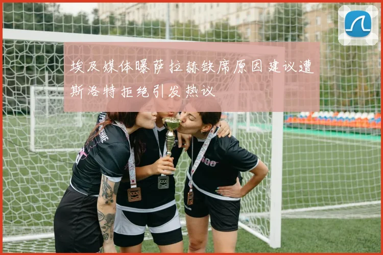 埃及媒体曝萨拉赫缺席原因建议遭斯洛特拒绝引发热议
