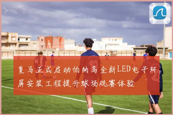 皇马正式启动伯纳乌全新LED电子环屏安装工程提升球场观赛体验