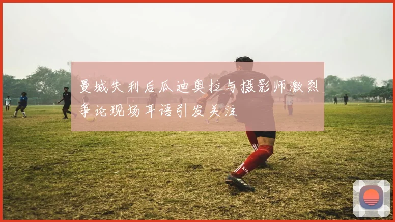 曼城失利后瓜迪奥拉与摄影师激烈争论现场耳语引发关注