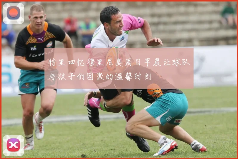 特里回忆穆里尼奥周日早晨让球队与孩子们团聚的温馨时刻