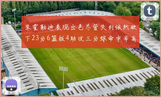 朱霍勒迪表现出色尽管失利依然砍下23分6篮板4助攻三分球命中率高达50