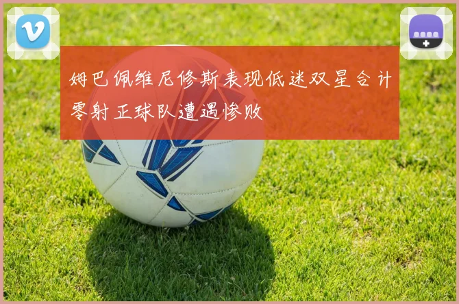 姆巴佩维尼修斯表现低迷双星合计零射正球队遭遇惨败