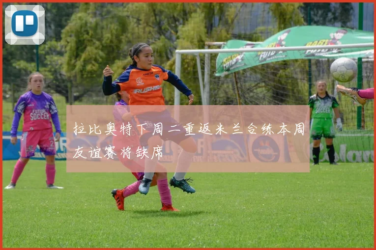 拉比奥特下周二重返米兰合练本周友谊赛将缺席